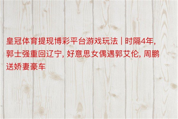 皇冠体育提现博彩平台游戏玩法 | 时隔4年, 郭士强重回辽宁, 好意思女偶遇郭艾伦, 周鹏送娇妻豪车