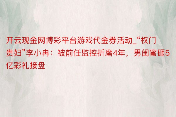 开云现金网博彩平台游戏代金券活动_“权门贵妇”李小冉：被前任监控折磨4年，男闺蜜砸5亿彩礼接盘