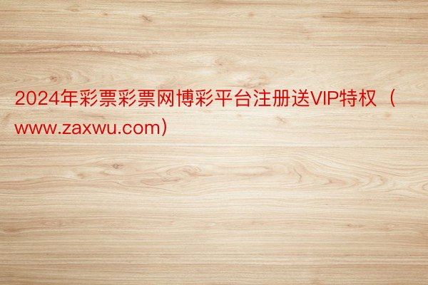 2024年彩票彩票网博彩平台注册送VIP特权（www.zaxwu.com）