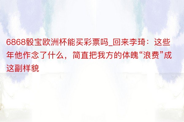 6868骰宝欧洲杯能买彩票吗_回来李琦：这些年他作念了什么，简直把我方的体魄“浪费”成这副样貌