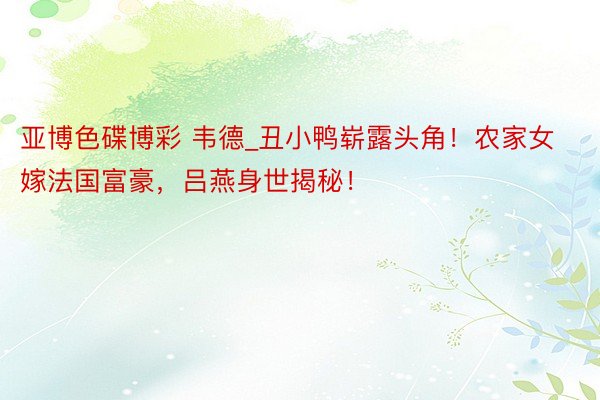 亚博色碟博彩 韦德_丑小鸭崭露头角！农家女嫁法国富豪，吕燕身世揭秘！