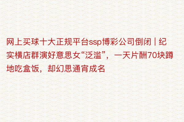 网上买球十大正规平台ssp博彩公司倒闭 | 纪实横店群演好意思女“泛滥”，一天片酬70块蹲地吃盒饭，却幻思通宵成名