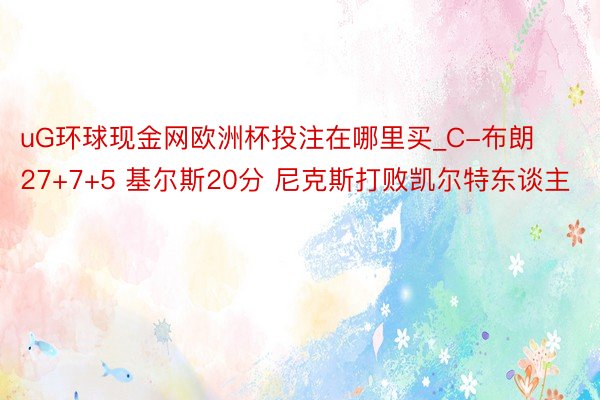 uG环球现金网欧洲杯投注在哪里买_C-布朗27+7+5 基尔斯20分 尼克斯打败凯尔特东谈主