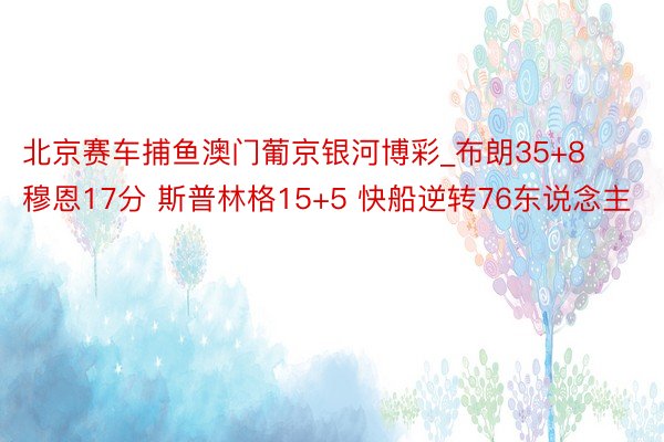 北京赛车捕鱼澳门葡京银河博彩_布朗35+8 穆恩17分 斯普林格15+5 快船逆转76东说念主