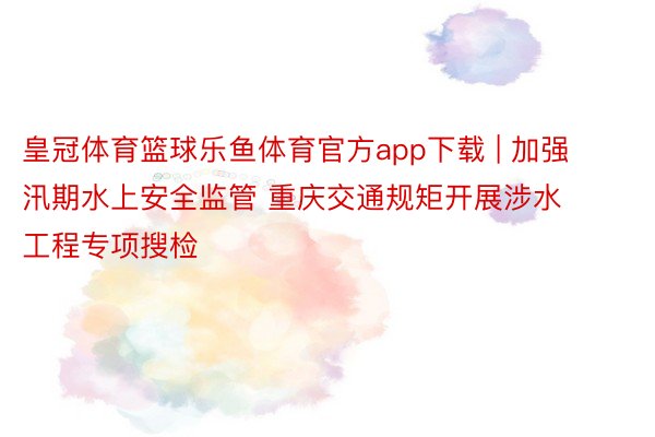 皇冠体育篮球乐鱼体育官方app下载 | 加强汛期水上安全监管 重庆交通规矩开展涉水工程专项搜检