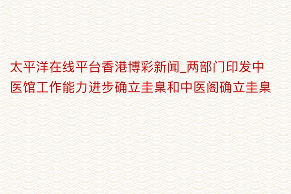 太平洋在线平台香港博彩新闻_两部门印发中医馆工作能力进步确立圭臬和中医阁确立圭臬