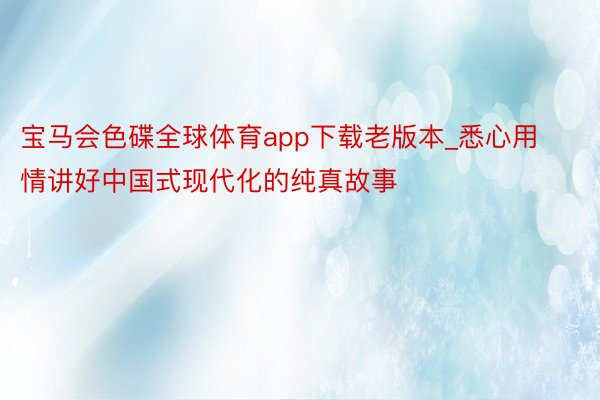 宝马会色碟全球体育app下载老版本_悉心用情讲好中国式现代化的纯真故事
