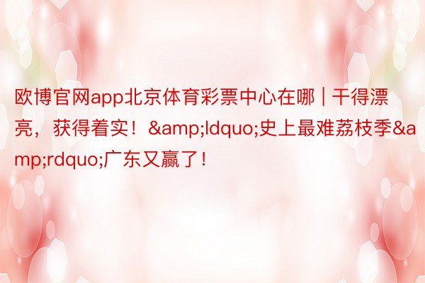 欧博官网app北京体育彩票中心在哪 | 干得漂亮，获得着实！&ldquo;史上最难荔枝季&rdquo;广东又赢了！