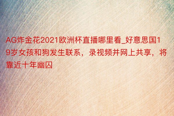 AG炸金花2021欧洲杯直播哪里看_好意思国19岁女孩和狗发生联系，录视频并网上共享，将靠近十年幽囚