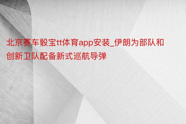 北京赛车骰宝tt体育app安装_伊朗为部队和创新卫队配备新式巡航导弹