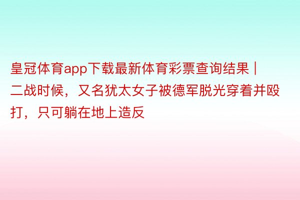 皇冠体育app下载最新体育彩票查询结果 | 二战时候，又名犹太女子被德军脱光穿着并殴打，只可躺在地上造反