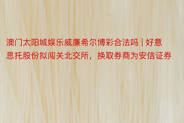 澳门太阳城娱乐威廉希尔博彩合法吗 | 好意思托股份拟闯关北交所，换取券商为安信证券