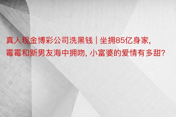 真人现金博彩公司洗黑钱 | 坐拥85亿身家, 霉霉和新男友海中拥吻, 小富婆的爱情有多甜?
