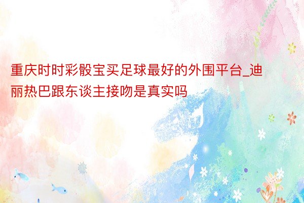 重庆时时彩骰宝买足球最好的外围平台_迪丽热巴跟东谈主接吻是真实吗