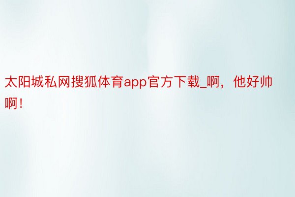 太阳城私网搜狐体育app官方下载_啊，他好帅啊！