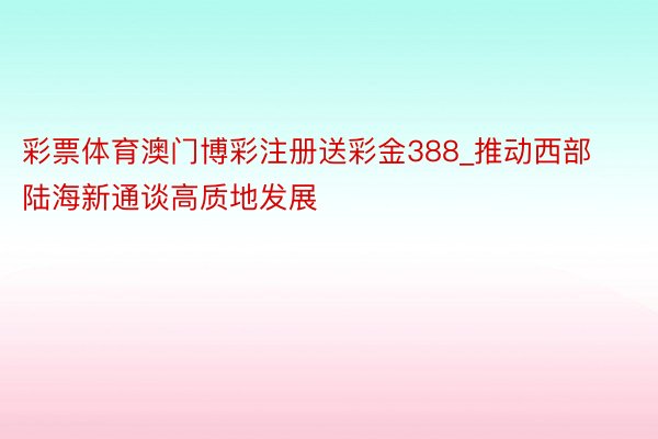 彩票体育澳门博彩注册送彩金388_推动西部陆海新通谈高质地发展