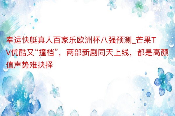 幸运快艇真人百家乐欧洲杯八强预测_芒果TV优酷又“撞档”，两部新剧同天上线，都是高颜值声势难抉择