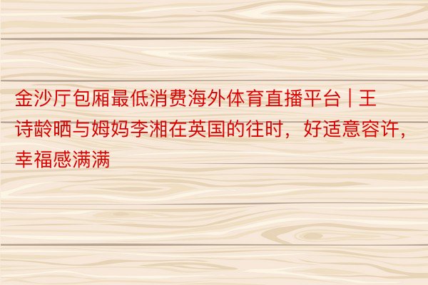 金沙厅包厢最低消费海外体育直播平台 | 王诗龄晒与姆妈李湘在英国的往时，好适意容许，幸福感满满