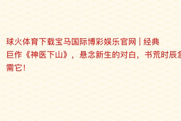 球火体育下载宝马国际博彩娱乐官网 | 经典巨作《神医下山》，悬念新生的对白，书荒时辰急需它！