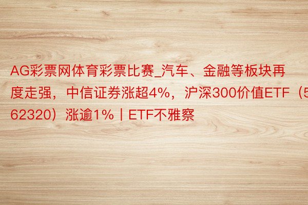 AG彩票网体育彩票比赛_汽车、金融等板块再度走强，中信证券涨超4%，沪深300价值ETF（562320）涨逾1%丨ETF不雅察