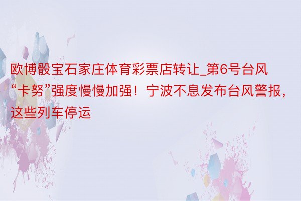 欧博骰宝石家庄体育彩票店转让_第6号台风“卡努”强度慢慢加强！宁波不息发布台风警报，这些列车停运
