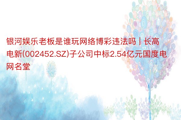 银河娱乐老板是谁玩网络博彩违法吗 | 长高电新(002452.SZ)子公司中标2.54亿元国度电网名堂