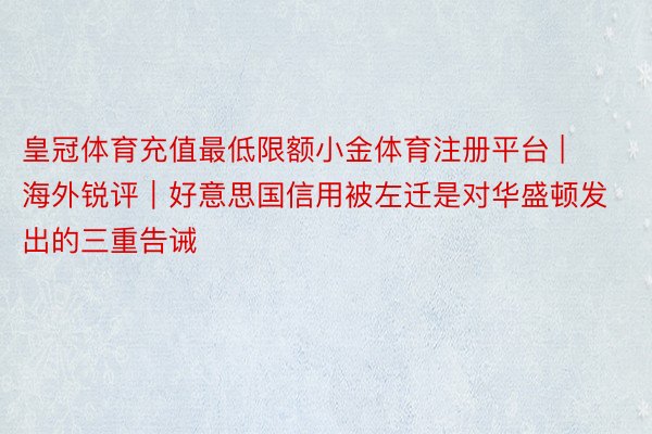 皇冠体育充值最低限额小金体育注册平台 | 海外锐评｜好意思国信用被左迁是对华盛顿发出的三重告诫