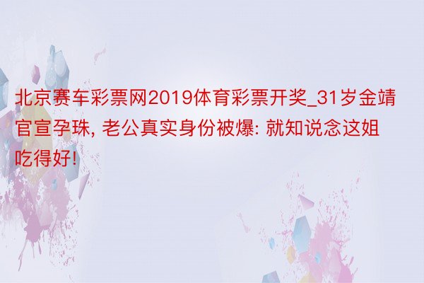 北京赛车彩票网2019体育彩票开奖_31岁金靖官宣孕珠, 老公真实身份被爆: 就知说念这姐吃得好!
