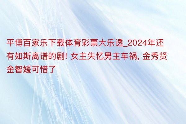 平博百家乐下载体育彩票大乐透_2024年还有如斯离谱的剧! 女主失忆男主车祸， 金秀贤金智媛可惜了