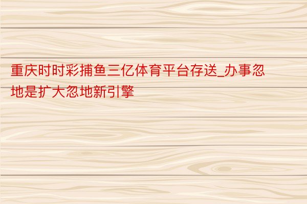 重庆时时彩捕鱼三亿体育平台存送_办事忽地是扩大忽地新引擎