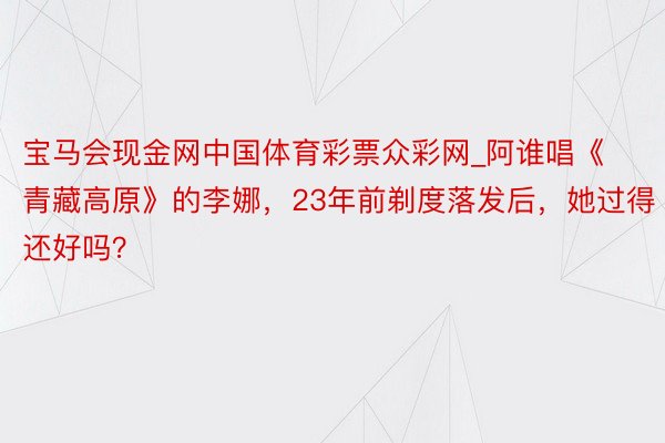 宝马会现金网中国体育彩票众彩网_阿谁唱《青藏高原》的李娜，23年前剃度落发后，她过得还好吗？