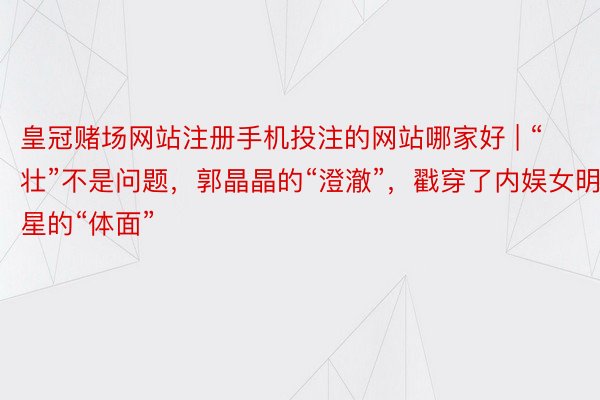 皇冠赌场网站注册手机投注的网站哪家好 | “壮”不是问题，郭晶晶的“澄澈”，戳穿了内娱女明星的“体面”