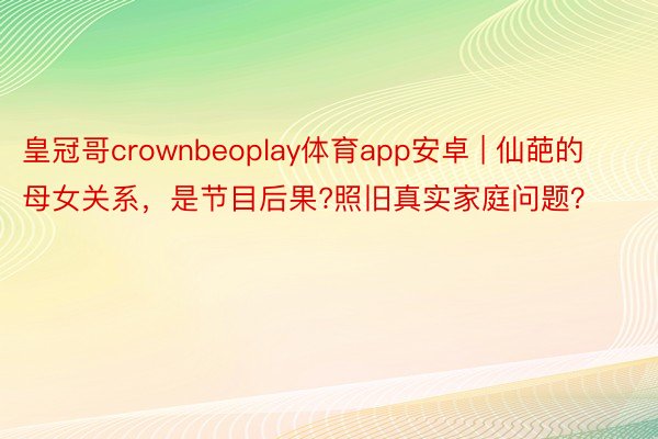 皇冠哥crownbeoplay体育app安卓 | 仙葩的母女关系，是节目后果?照旧真实家庭问题？