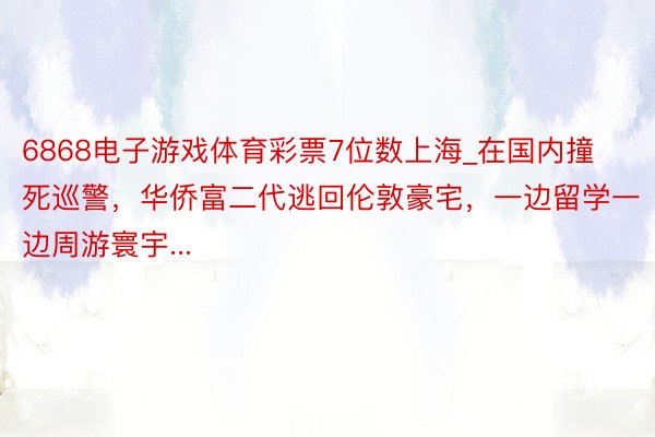 6868电子游戏体育彩票7位数上海_在国内撞死巡警，华侨富二代逃回伦敦豪宅，一边留学一边周游寰宇...