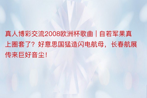 真人博彩交流2008欧洲杯歌曲 | 自若军果真上圈套了？好意思国猛造闪电航母，长春航展传来巨好音尘！