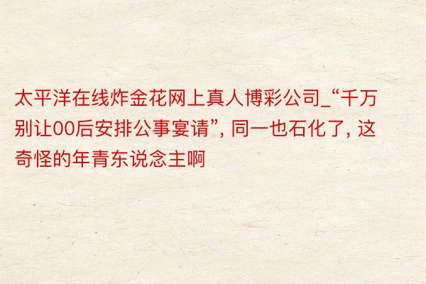 太平洋在线炸金花网上真人博彩公司_“千万别让00后安排公事宴请”, 同一也石化了, 这奇怪的年青东说念主啊
