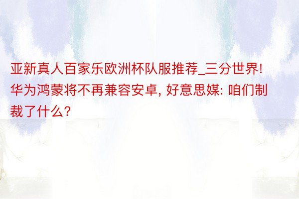 亚新真人百家乐欧洲杯队服推荐_三分世界! 华为鸿蒙将不再兼容安卓, 好意思媒: 咱们制裁了什么?