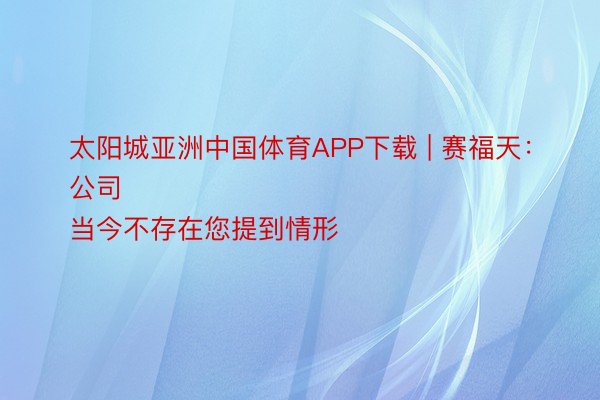 太阳城亚洲中国体育APP下载 | 赛福天：
公司当今不存在您提到情形