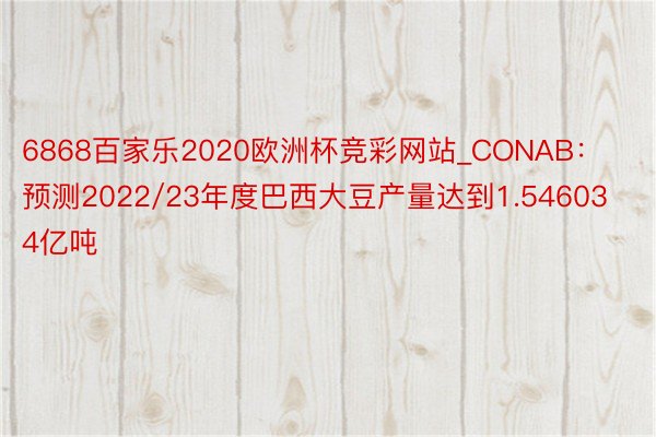 6868百家乐2020欧洲杯竞彩网站_CONAB：预测2022/23年度巴西大豆产量达到1.546034亿吨