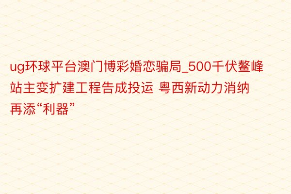 ug环球平台澳门博彩婚恋骗局_500千伏鳌峰站主变扩建工程告成投运 粤西新动力消纳再添“利器”