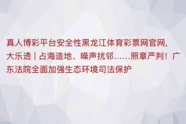 真人博彩平台安全性黑龙江体育彩票网官网,大乐透 | 占海造地、噪声扰邻……照章严判！广东法院全面加强生态环境司法保护