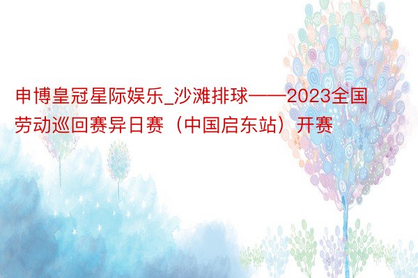 申博皇冠星际娱乐_沙滩排球——2023全国劳动巡回赛异日赛（中国启东站）开赛