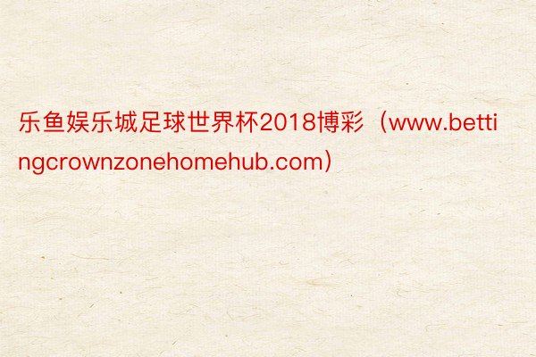 乐鱼娱乐城足球世界杯2018博彩（www.bettingcrownzonehomehub.com）