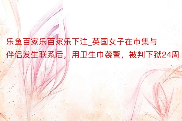 乐鱼百家乐百家乐下注_英国女子在市集与伴侣发生联系后，用卫生巾袭警，被判下狱24周