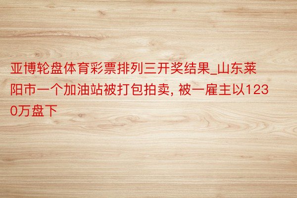 亚博轮盘体育彩票排列三开奖结果_山东莱阳市一个加油站被打包拍卖, 被一雇主以1230万盘下