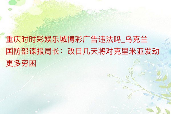 重庆时时彩娱乐城博彩广告违法吗_乌克兰国防部谍报局长：改日几天将对克里米亚发动更多穷困