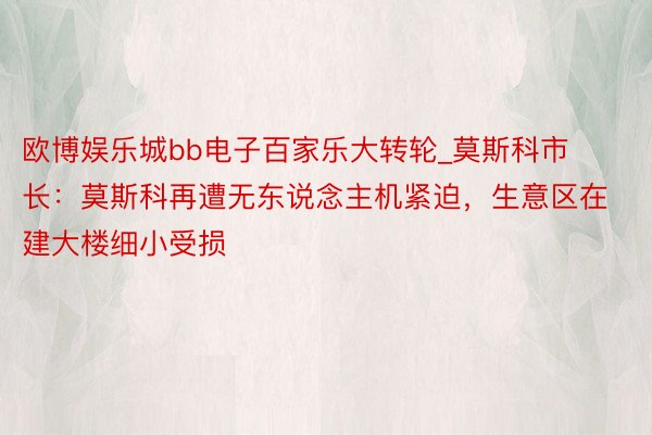 欧博娱乐城bb电子百家乐大转轮_莫斯科市长：莫斯科再遭无东说念主机紧迫，生意区在建大楼细小受损