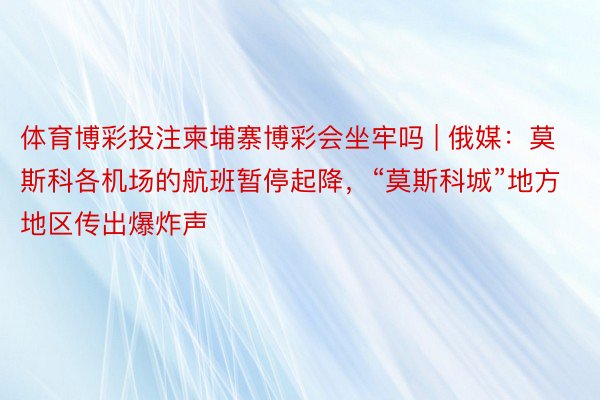 体育博彩投注柬埔寨博彩会坐牢吗 | 俄媒：莫斯科各机场的航班暂停起降，“莫斯科城”地方地区传出爆炸声