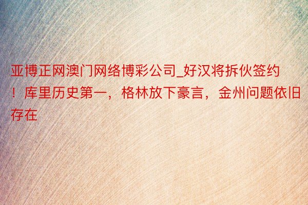 亚博正网澳门网络博彩公司_好汉将拆伙签约！库里历史第一，格林放下豪言，金州问题依旧存在