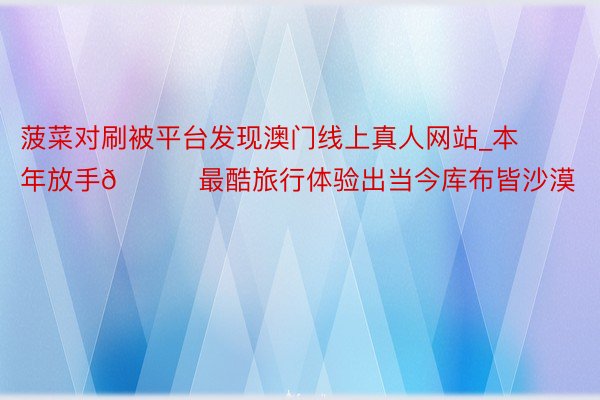 菠菜对刷被平台发现澳门线上真人网站_本年放手🏜最酷旅行体验出当今库布皆沙漠